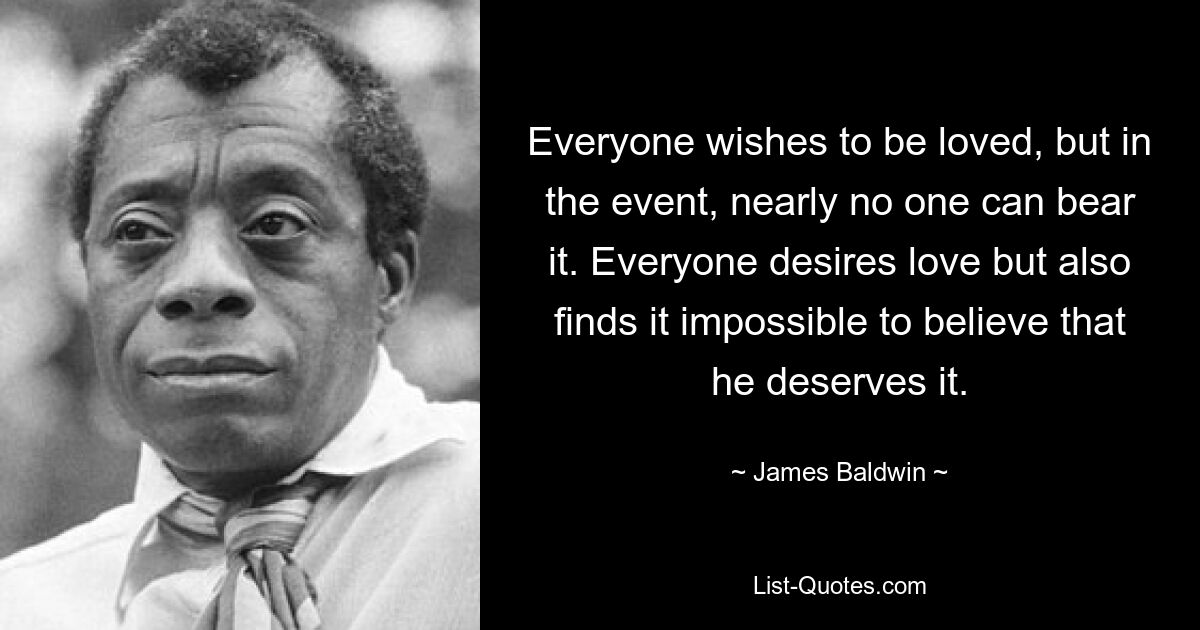 Everyone wishes to be loved, but in the event, nearly no one can bear it. Everyone desires love but also finds it impossible to believe that he deserves it. — © James Baldwin