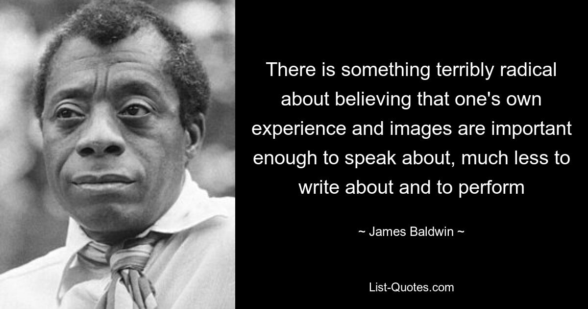 There is something terribly radical about believing that one's own experience and images are important enough to speak about, much less to write about and to perform — © James Baldwin