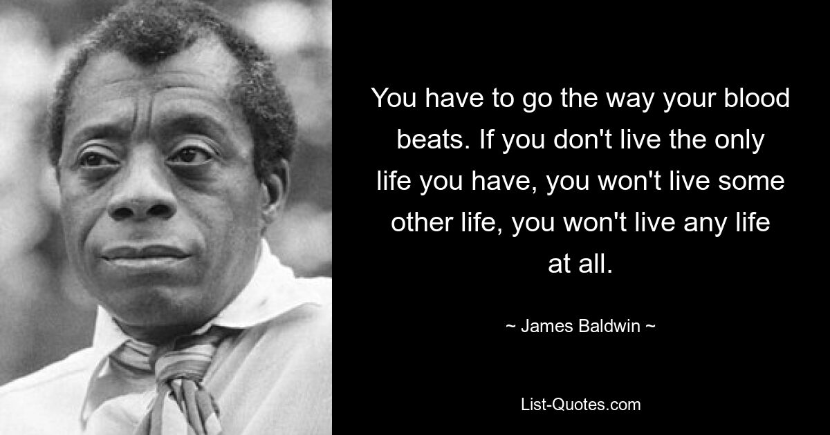 You have to go the way your blood beats. If you don't live the only life you have, you won't live some other life, you won't live any life at all. — © James Baldwin