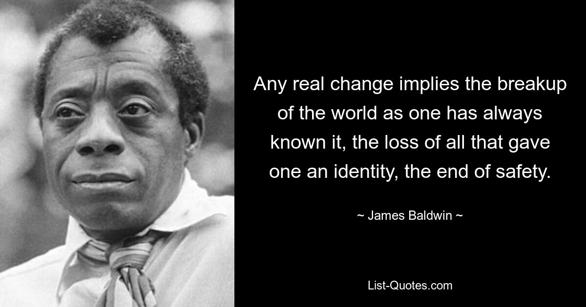 Any real change implies the breakup of the world as one has always known it, the loss of all that gave one an identity, the end of safety. — © James Baldwin