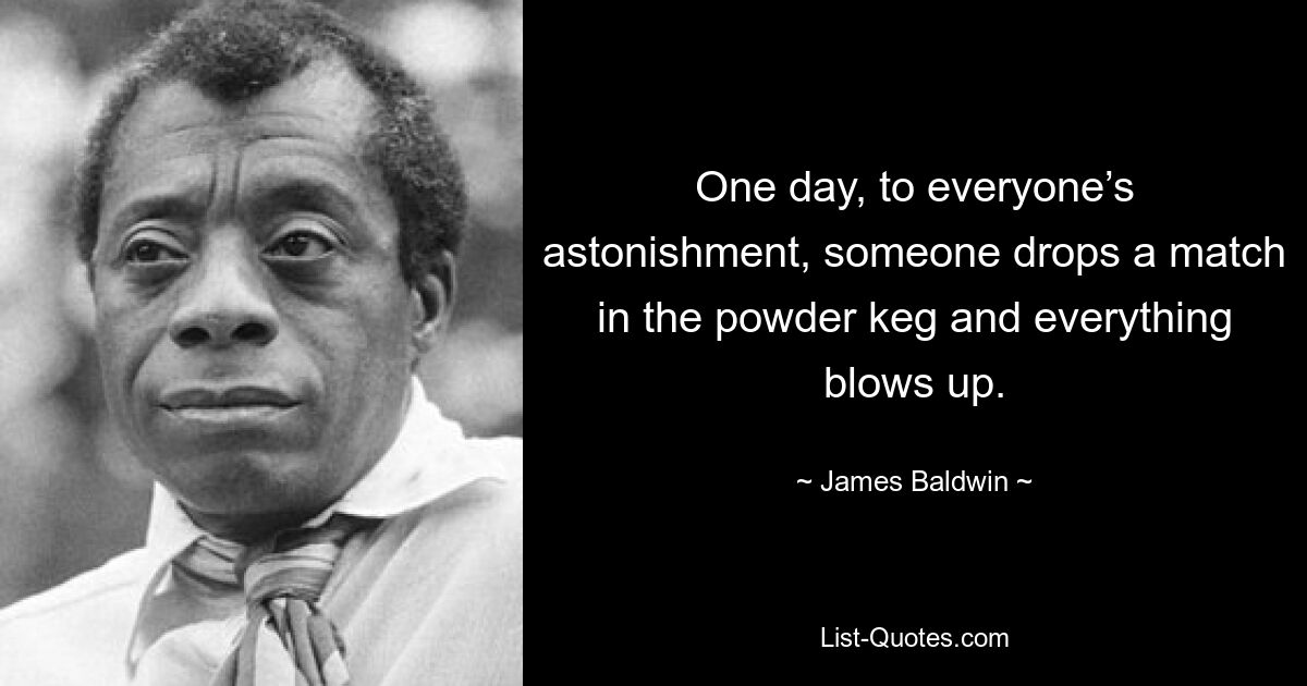 One day, to everyone’s astonishment, someone drops a match in the powder keg and everything blows up. — © James Baldwin