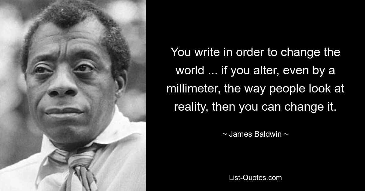 You write in order to change the world ... if you alter, even by a millimeter, the way people look at reality, then you can change it. — © James Baldwin