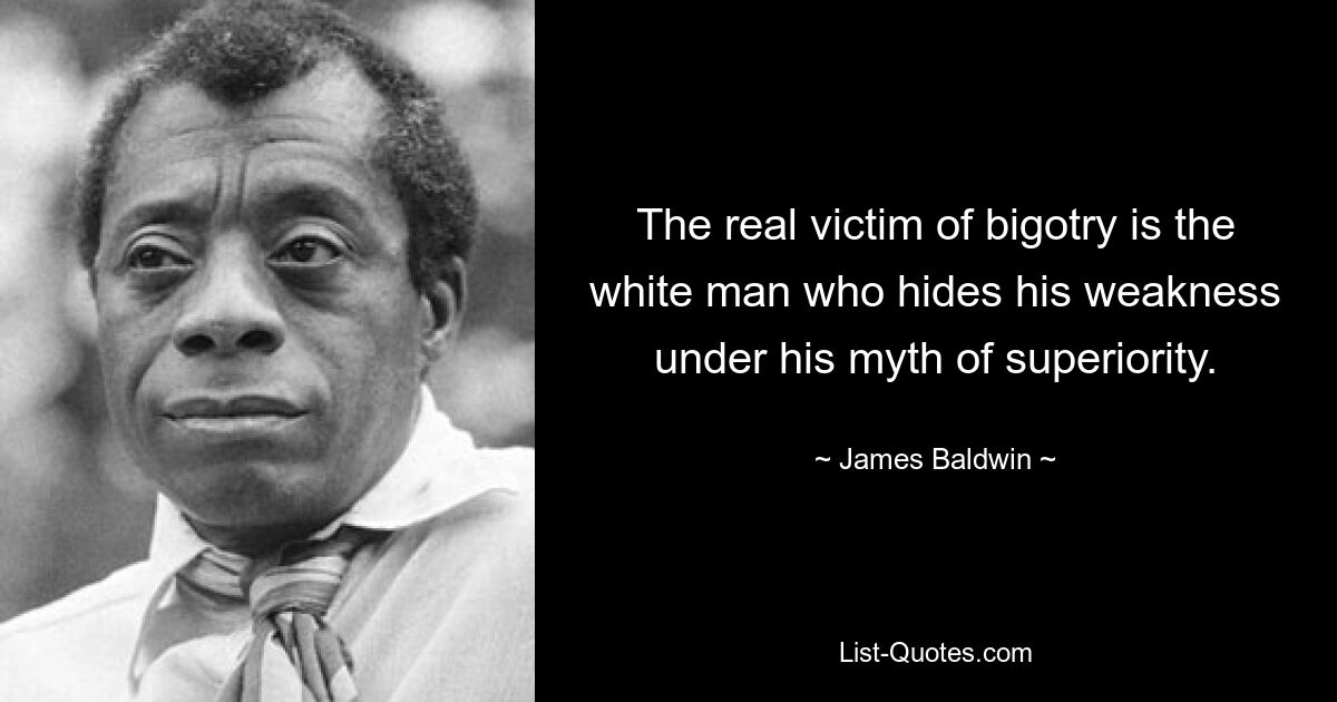 The real victim of bigotry is the white man who hides his weakness under his myth of superiority. — © James Baldwin