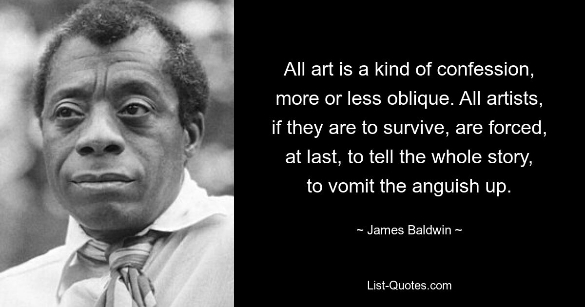 All art is a kind of confession, more or less oblique. All artists, if they are to survive, are forced, at last, to tell the whole story, to vomit the anguish up. — © James Baldwin