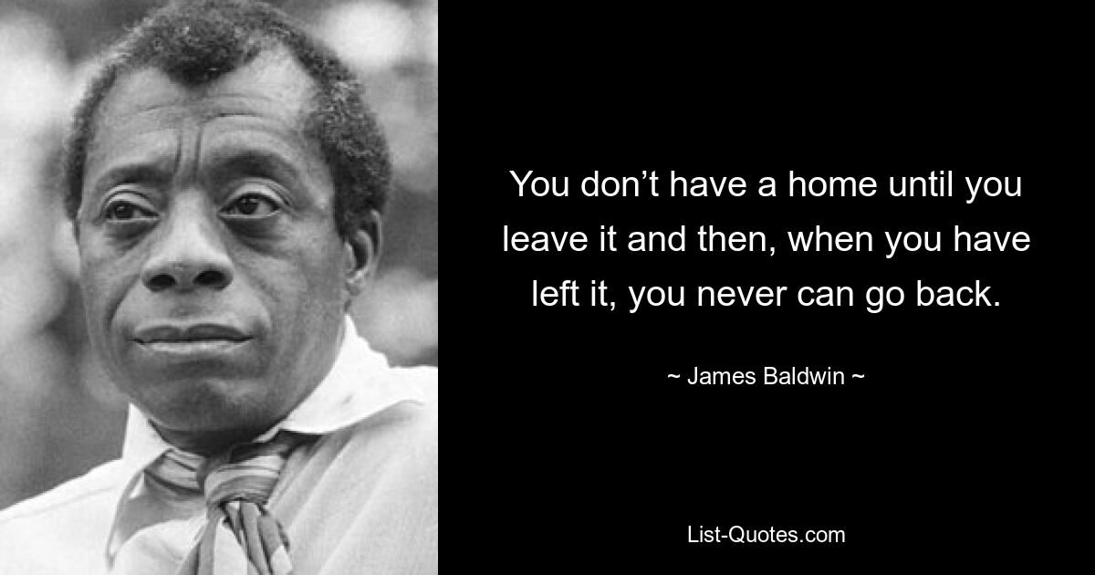 You don’t have a home until you leave it and then, when you have left it, you never can go back. — © James Baldwin