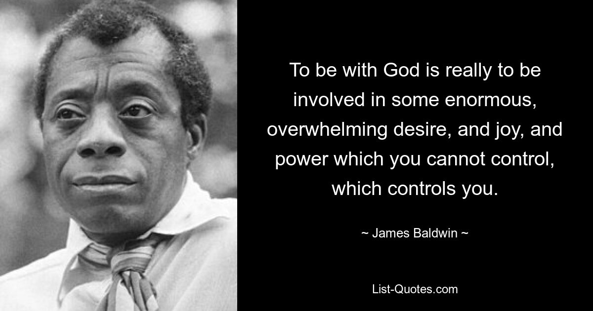 To be with God is really to be involved in some enormous, overwhelming desire, and joy, and power which you cannot control, which controls you. — © James Baldwin