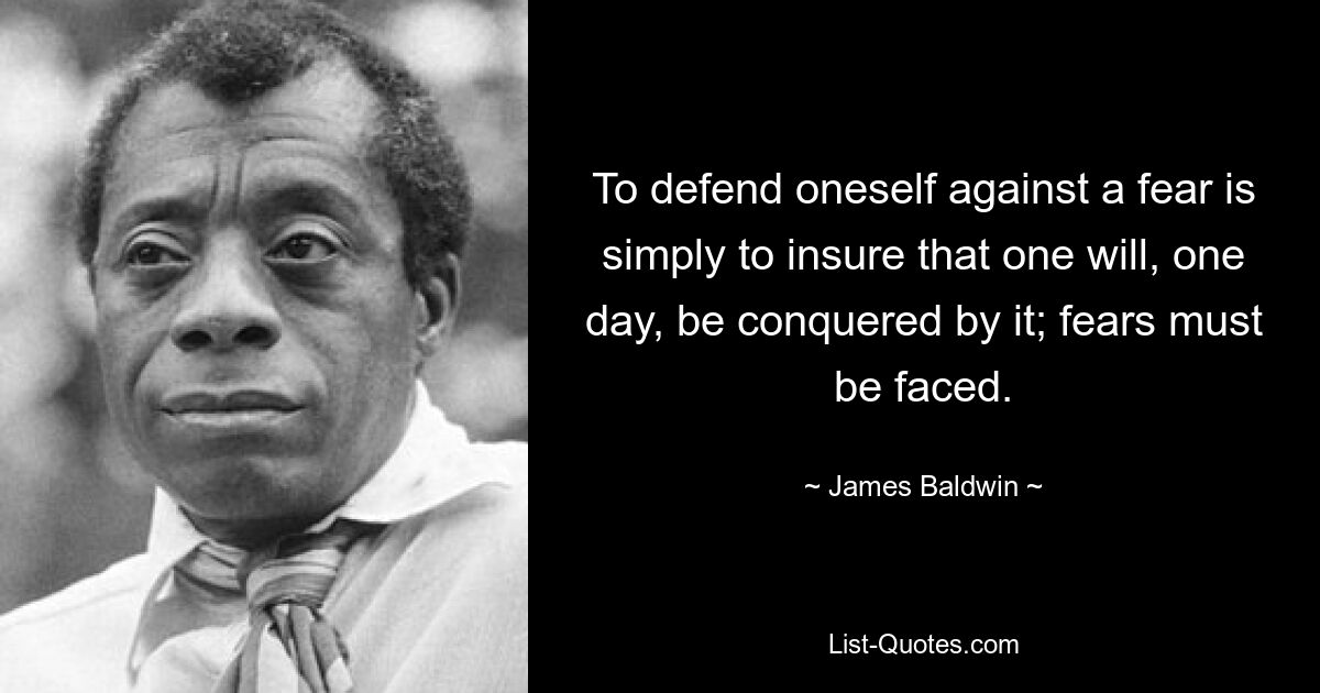 To defend oneself against a fear is simply to insure that one will, one day, be conquered by it; fears must be faced. — © James Baldwin