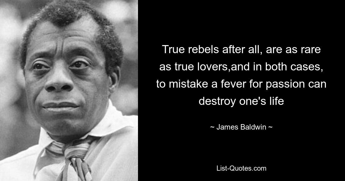 True rebels after all, are as rare as true lovers,and in both cases, to mistake a fever for passion can destroy one's life — © James Baldwin