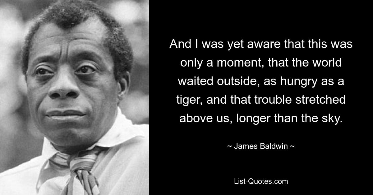 And I was yet aware that this was only a moment, that the world waited outside, as hungry as a tiger, and that trouble stretched above us, longer than the sky. — © James Baldwin