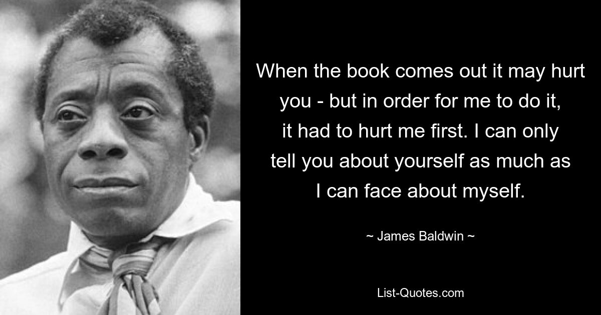 When the book comes out it may hurt you - but in order for me to do it, it had to hurt me first. I can only tell you about yourself as much as I can face about myself. — © James Baldwin