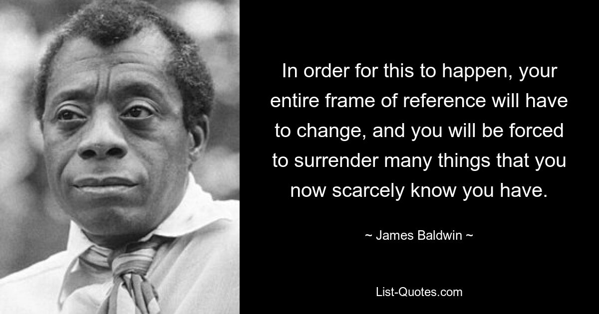 In order for this to happen, your entire frame of reference will have to change, and you will be forced to surrender many things that you now scarcely know you have. — © James Baldwin