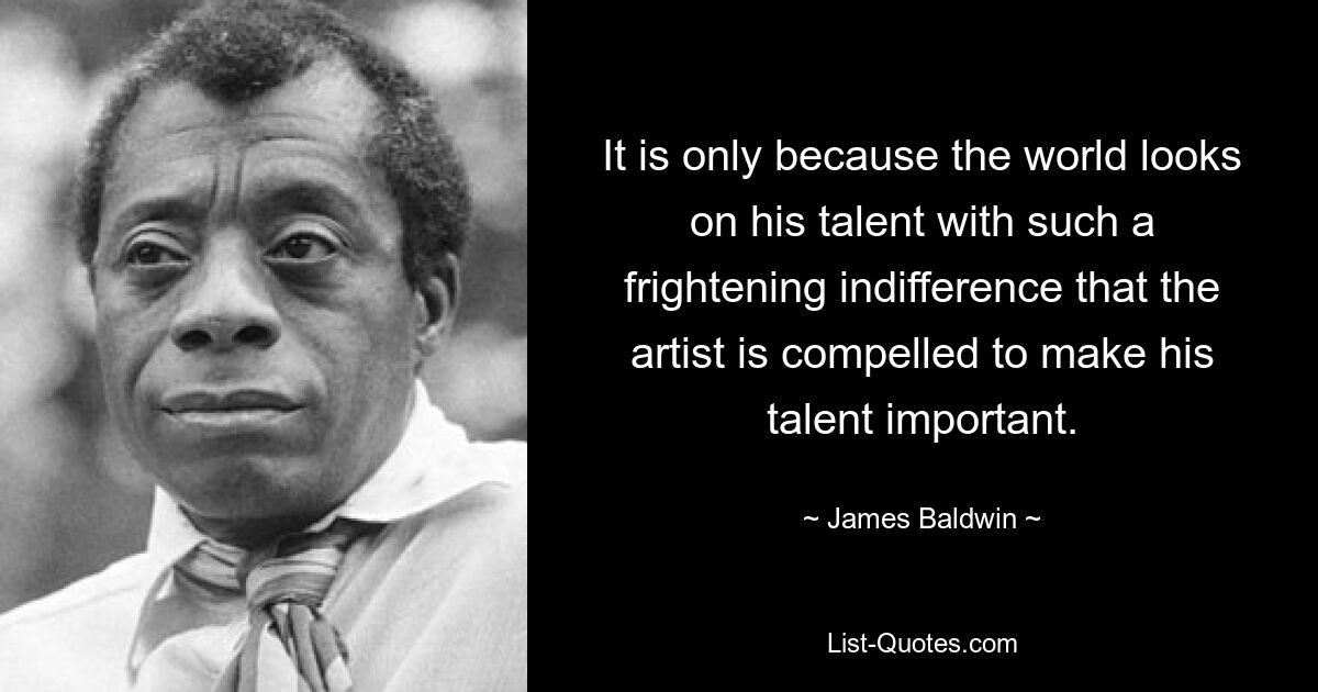 It is only because the world looks on his talent with such a frightening indifference that the artist is compelled to make his talent important. — © James Baldwin