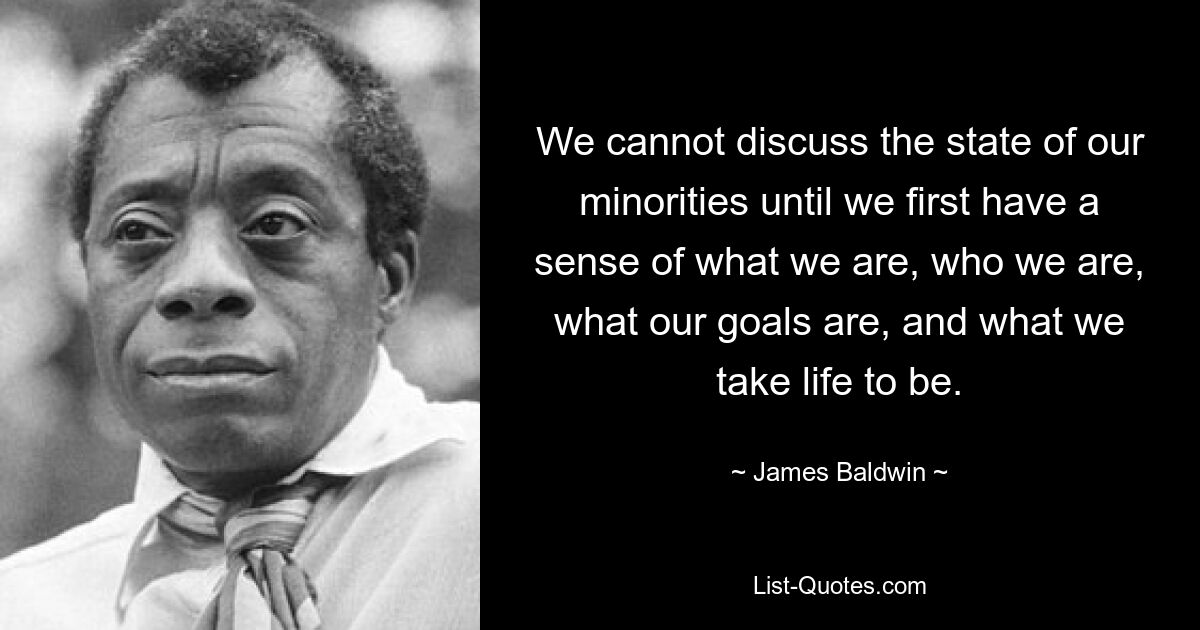 We cannot discuss the state of our minorities until we first have a sense of what we are, who we are, what our goals are, and what we take life to be. — © James Baldwin