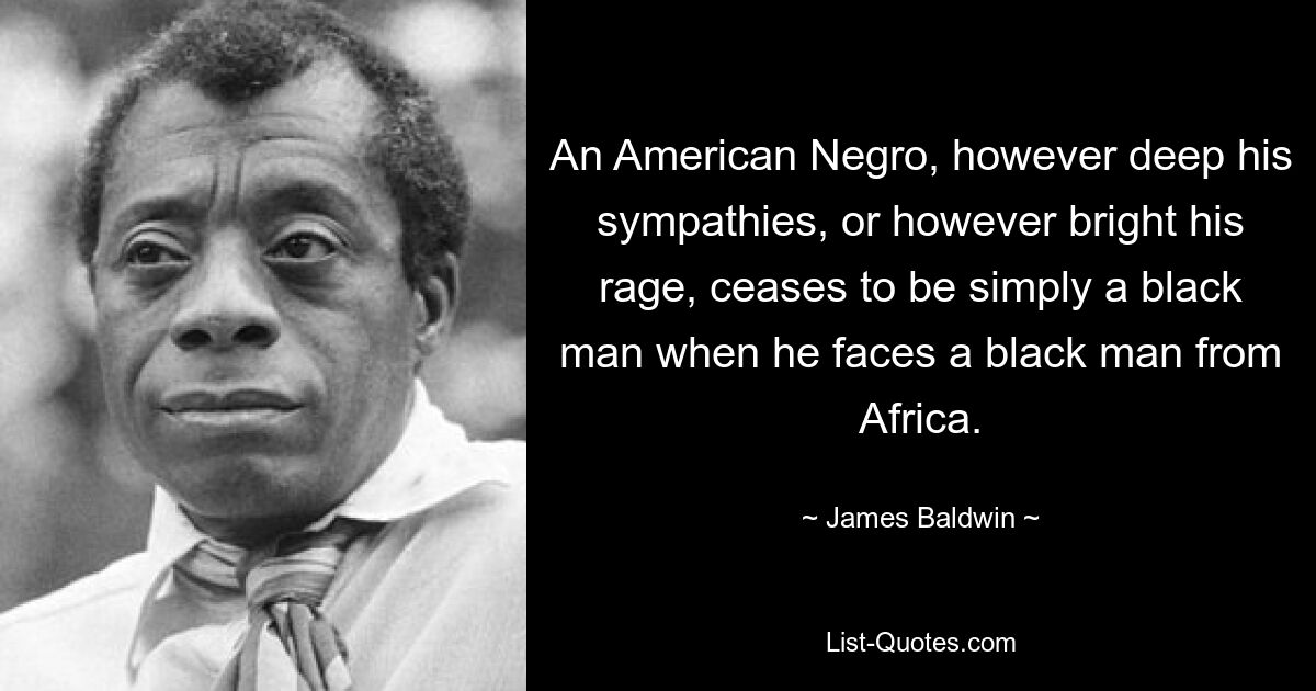 An American Negro, however deep his sympathies, or however bright his rage, ceases to be simply a black man when he faces a black man from Africa. — © James Baldwin