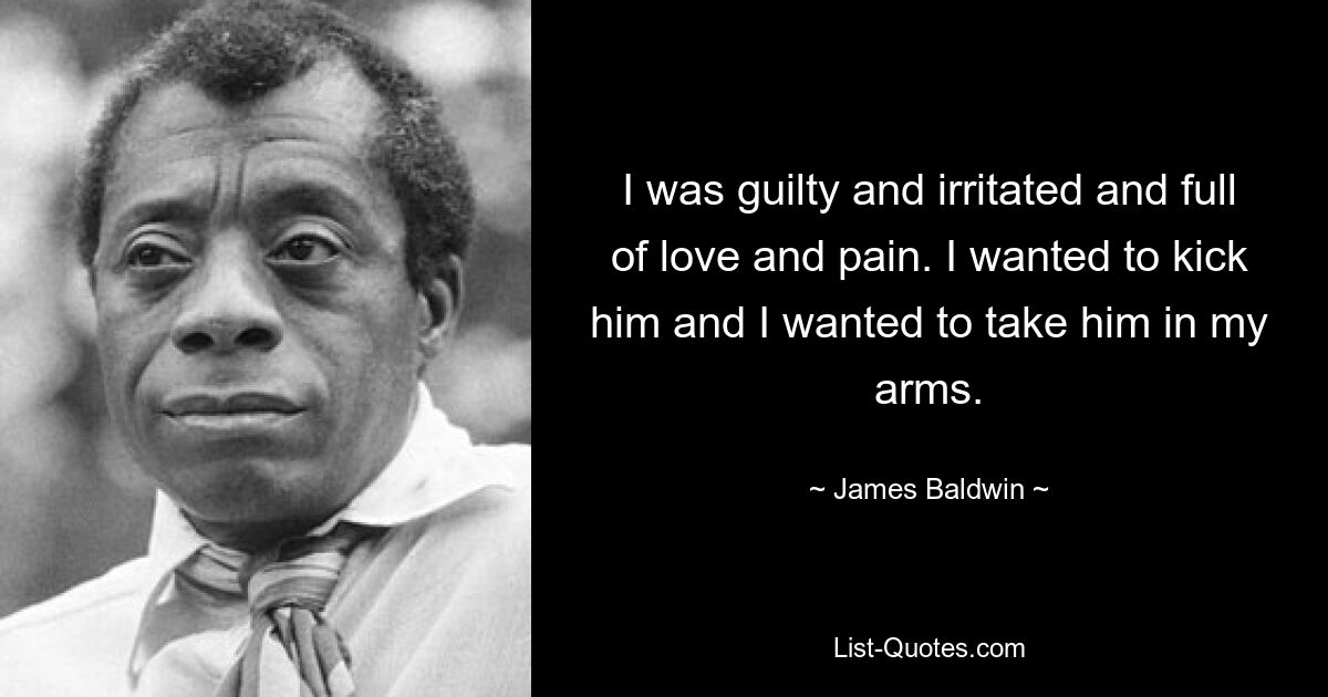 I was guilty and irritated and full of love and pain. I wanted to kick him and I wanted to take him in my arms. — © James Baldwin