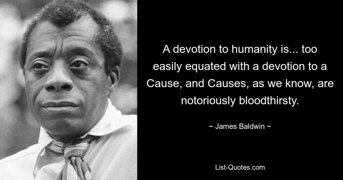 A devotion to humanity is... too easily equated with a devotion to a Cause, and Causes, as we know, are notoriously bloodthirsty. — © James Baldwin