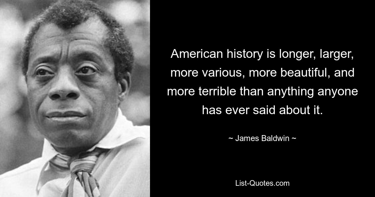 American history is longer, larger, more various, more beautiful, and more terrible than anything anyone has ever said about it. — © James Baldwin