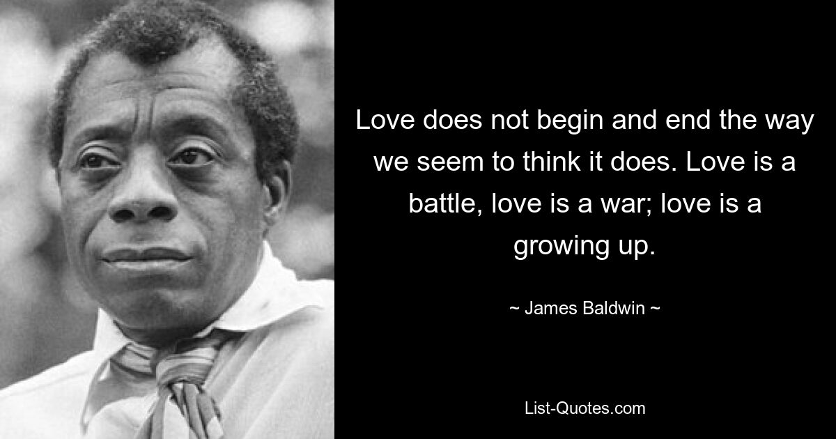 Love does not begin and end the way we seem to think it does. Love is a battle, love is a war; love is a growing up. — © James Baldwin