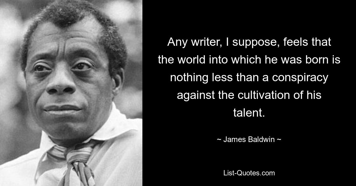 Any writer, I suppose, feels that the world into which he was born is nothing less than a conspiracy against the cultivation of his talent. — © James Baldwin