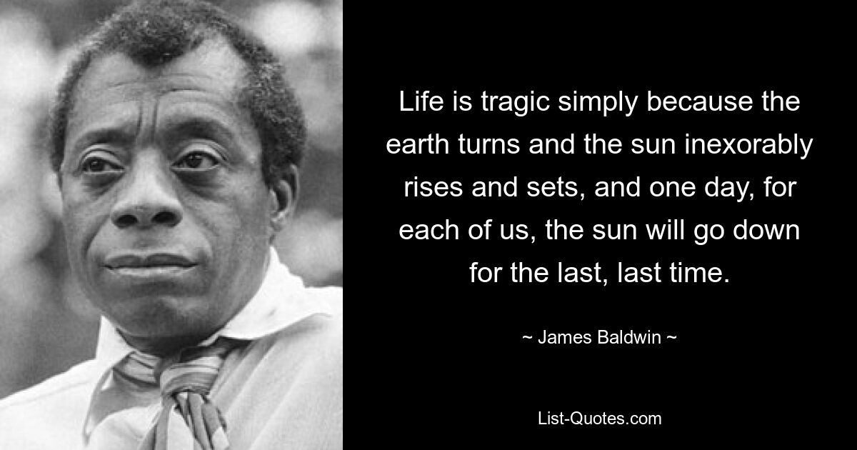 Life is tragic simply because the earth turns and the sun inexorably rises and sets, and one day, for each of us, the sun will go down for the last, last time. — © James Baldwin