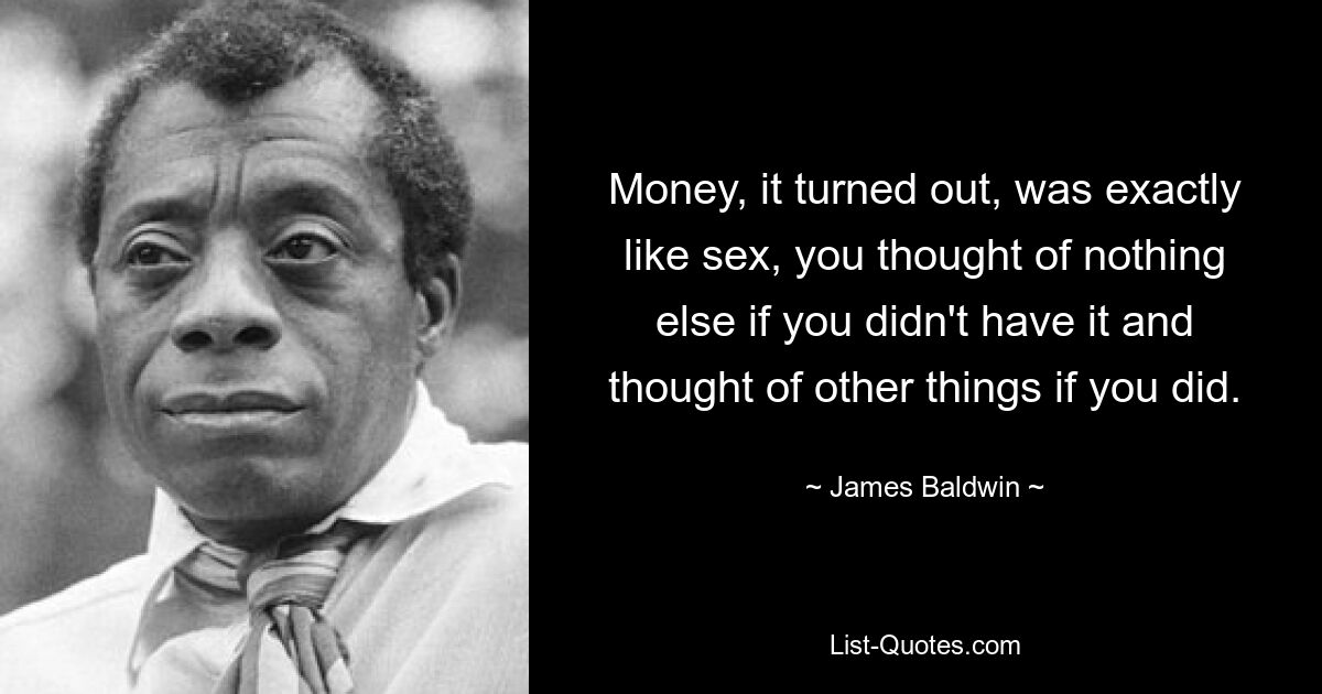 Money, it turned out, was exactly like sex, you thought of nothing else if you didn't have it and thought of other things if you did. — © James Baldwin