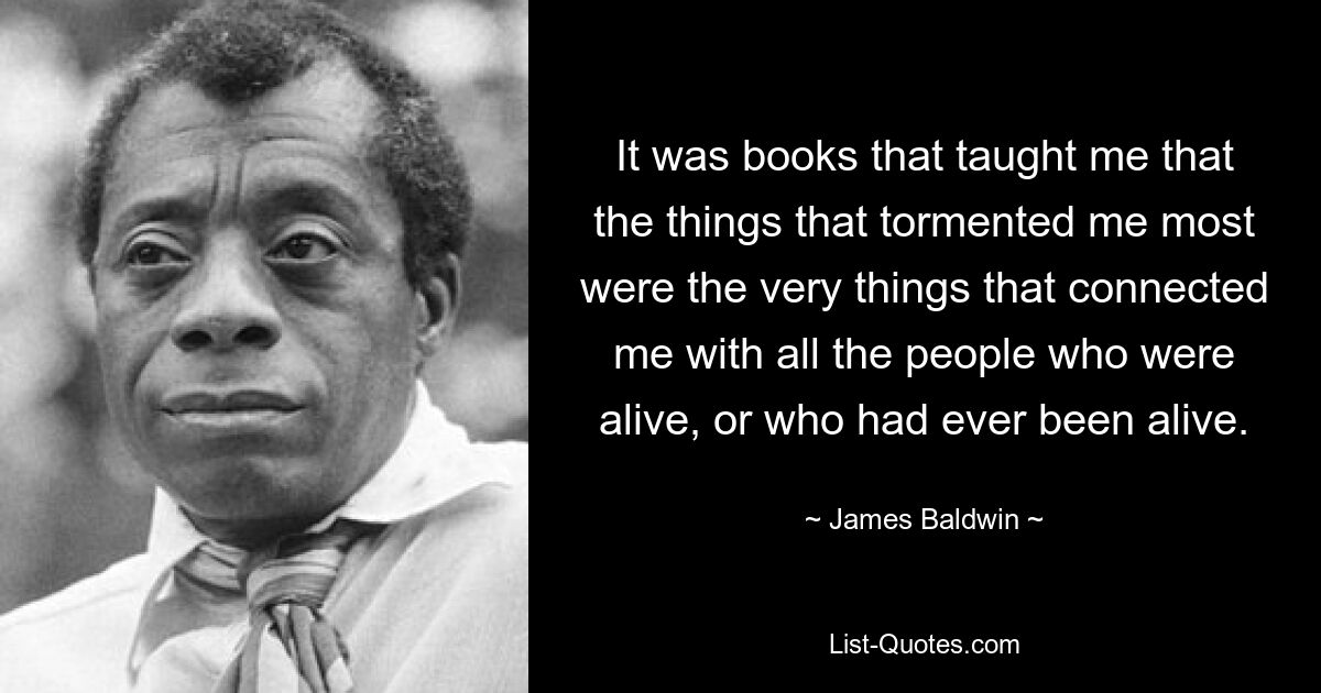 It was books that taught me that the things that tormented me most were the very things that connected me with all the people who were alive, or who had ever been alive. — © James Baldwin