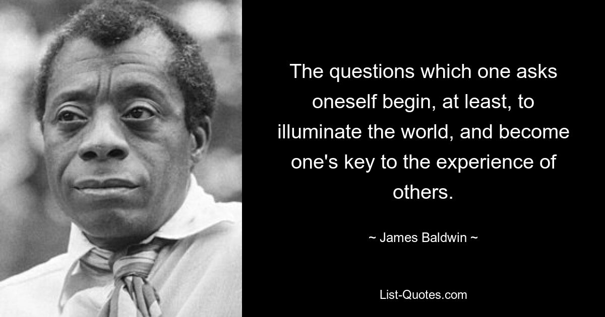 The questions which one asks oneself begin, at least, to illuminate the world, and become one's key to the experience of others. — © James Baldwin