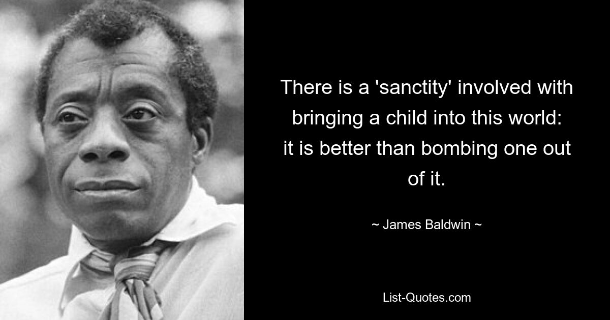 There is a 'sanctity' involved with bringing a child into this world: it is better than bombing one out of it. — © James Baldwin