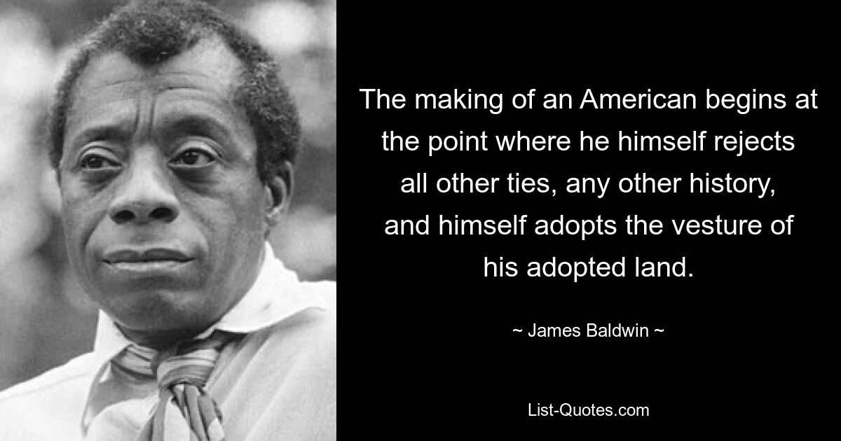 The making of an American begins at the point where he himself rejects all other ties, any other history, and himself adopts the vesture of his adopted land. — © James Baldwin