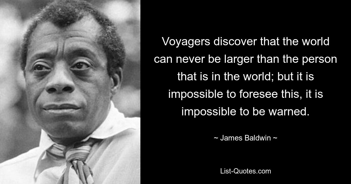 Voyagers discover that the world can never be larger than the person that is in the world; but it is impossible to foresee this, it is impossible to be warned. — © James Baldwin