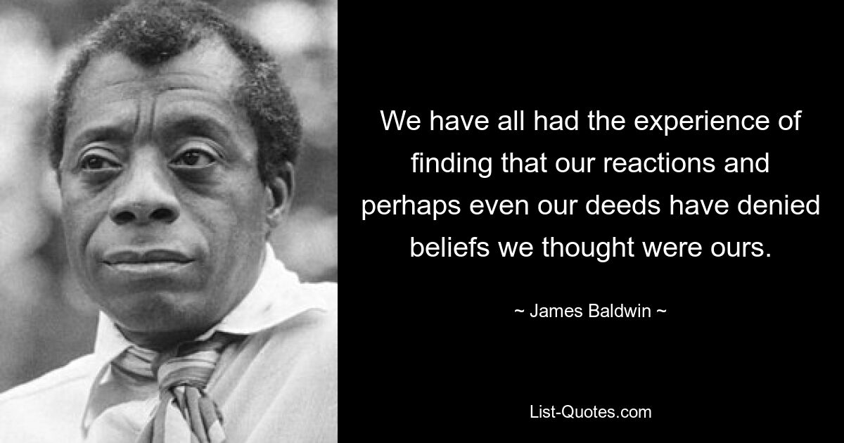 We have all had the experience of finding that our reactions and perhaps even our deeds have denied beliefs we thought were ours. — © James Baldwin