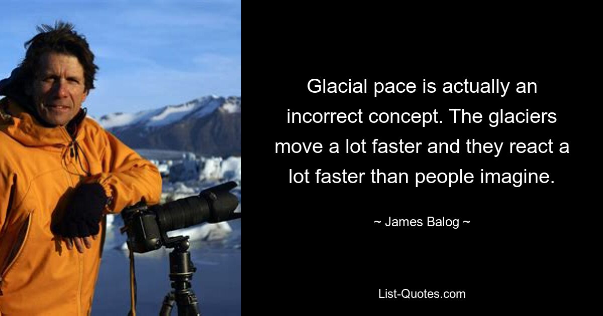 Glacial pace is actually an incorrect concept. The glaciers move a lot faster and they react a lot faster than people imagine. — © James Balog