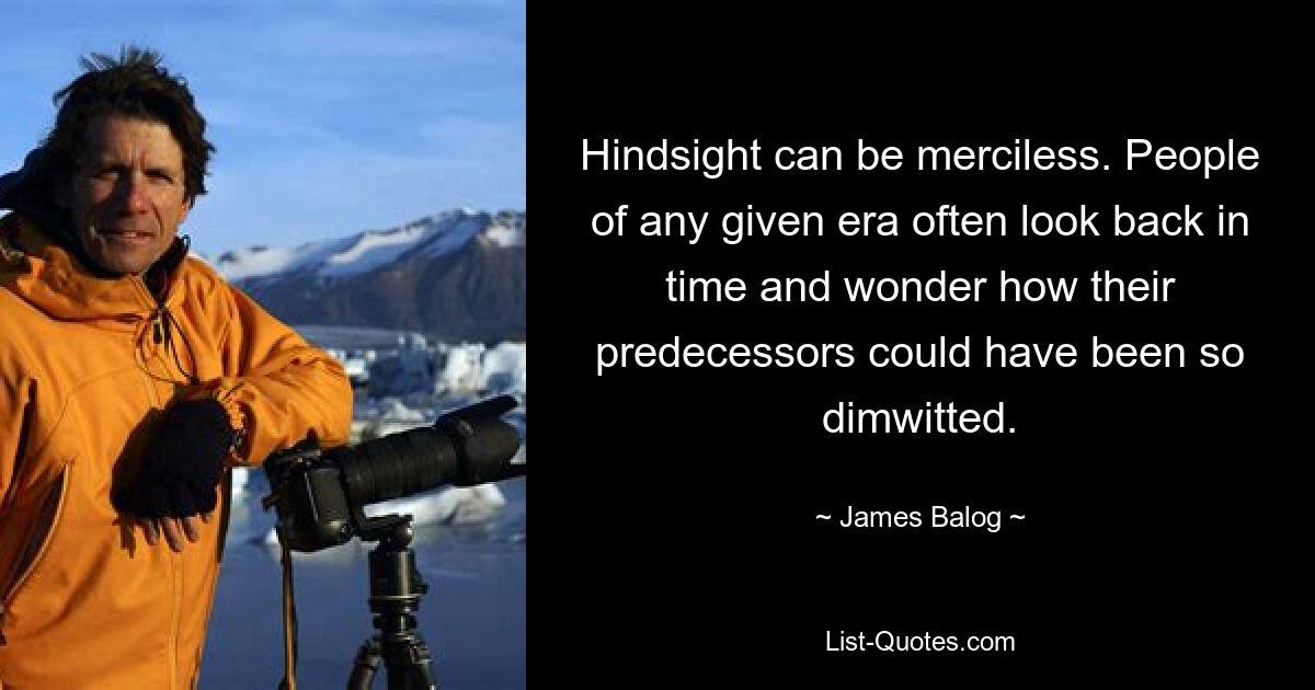 Hindsight can be merciless. People of any given era often look back in time and wonder how their predecessors could have been so dimwitted. — © James Balog