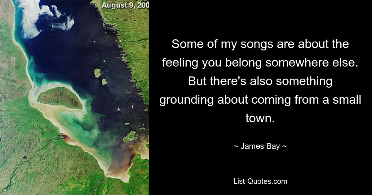 Some of my songs are about the feeling you belong somewhere else. But there's also something grounding about coming from a small town. — © James Bay