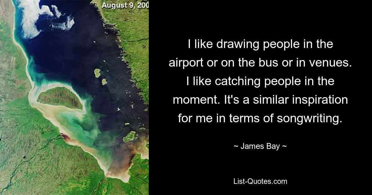 I like drawing people in the airport or on the bus or in venues. I like catching people in the moment. It's a similar inspiration for me in terms of songwriting. — © James Bay