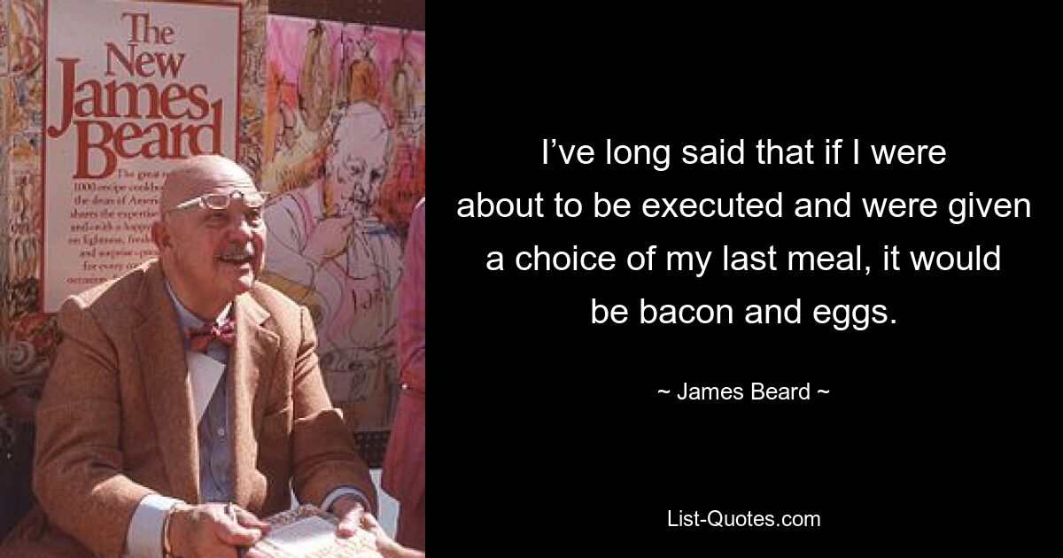 I’ve long said that if I were about to be executed and were given a choice of my last meal, it would be bacon and eggs. — © James Beard