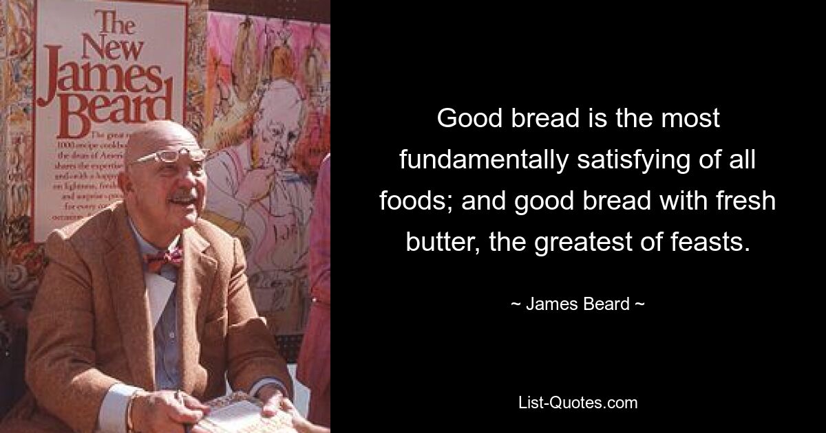 Good bread is the most fundamentally satisfying of all foods; and good bread with fresh butter, the greatest of feasts. — © James Beard