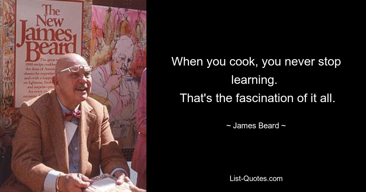 When you cook, you never stop learning. 
 That's the fascination of it all. — © James Beard