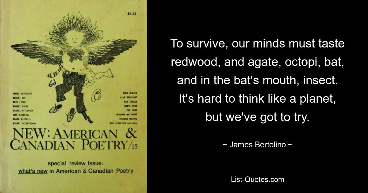 To survive, our minds must taste redwood, and agate, octopi, bat, and in the bat's mouth, insect. It's hard to think like a planet, but we've got to try. — © James Bertolino