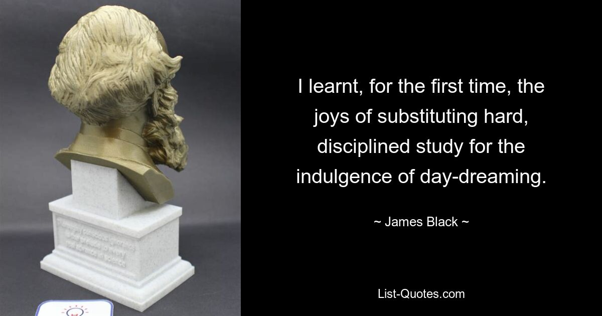 I learnt, for the first time, the joys of substituting hard, disciplined study for the indulgence of day-dreaming. — © James Black