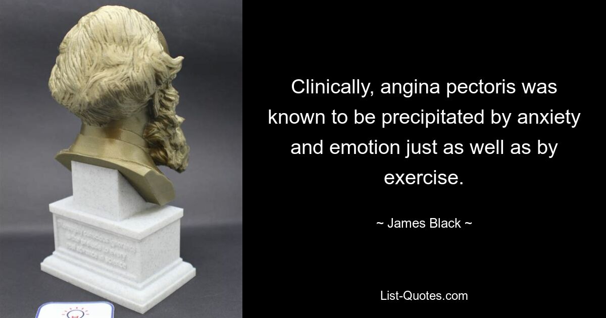 Clinically, angina pectoris was known to be precipitated by anxiety and emotion just as well as by exercise. — © James Black