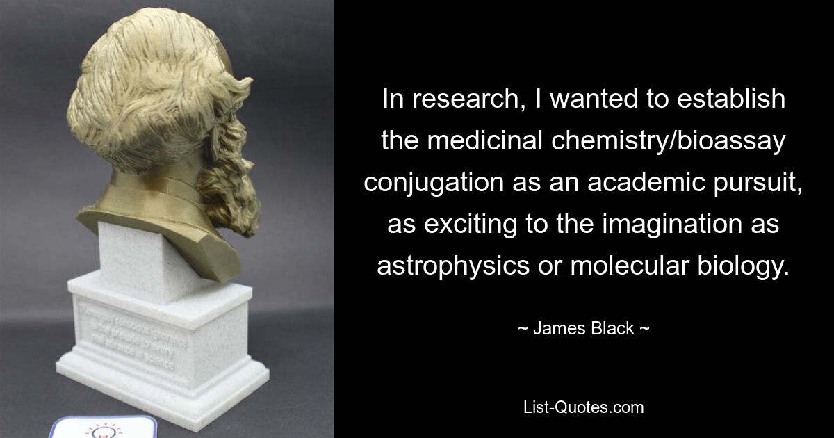 In research, I wanted to establish the medicinal chemistry/bioassay conjugation as an academic pursuit, as exciting to the imagination as astrophysics or molecular biology. — © James Black