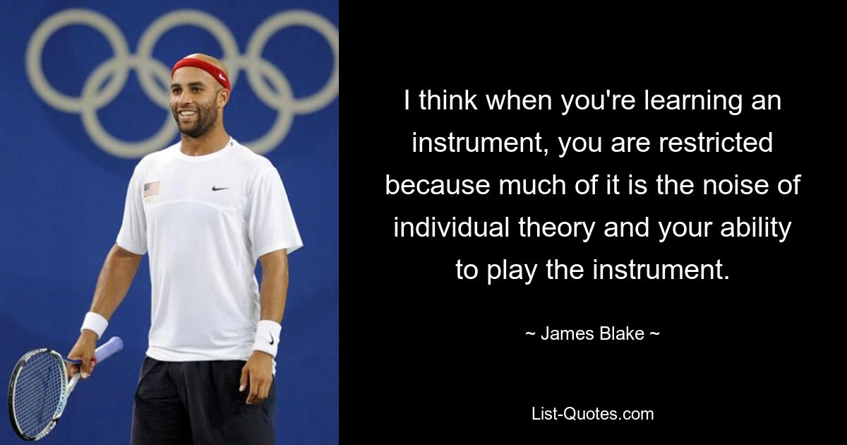 I think when you're learning an instrument, you are restricted because much of it is the noise of individual theory and your ability to play the instrument. — © James Blake