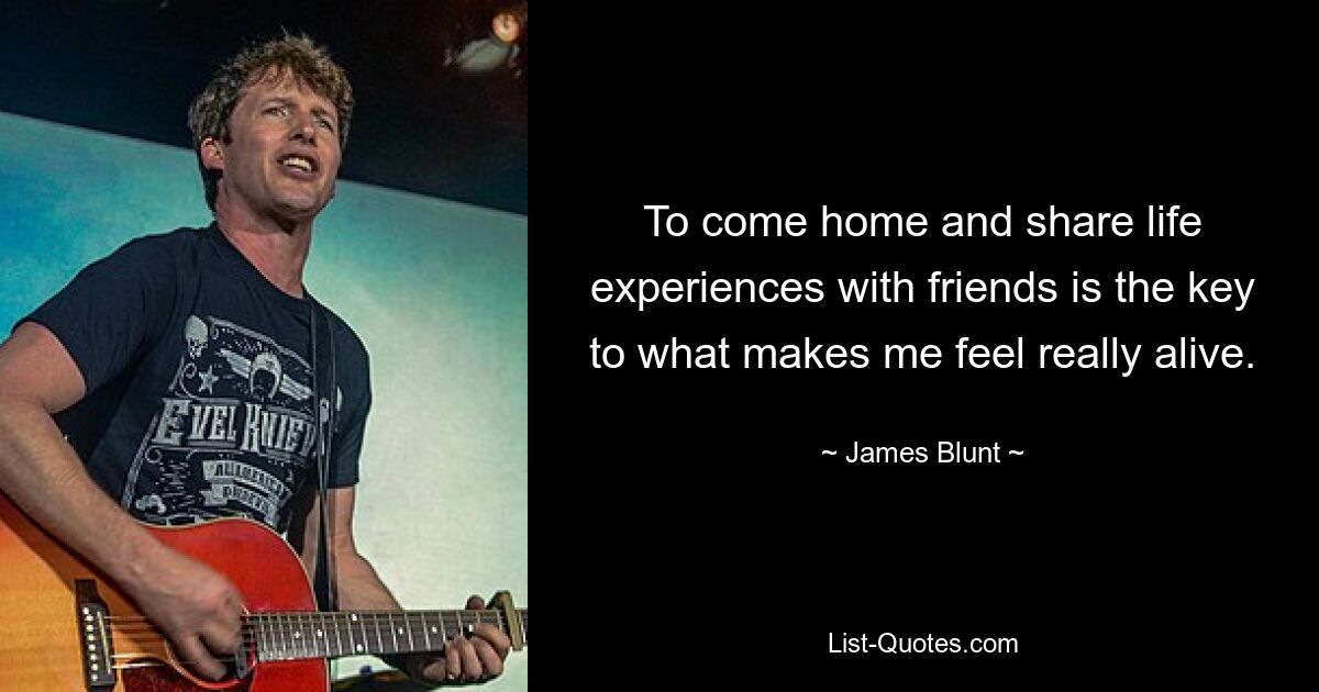 To come home and share life experiences with friends is the key to what makes me feel really alive. — © James Blunt