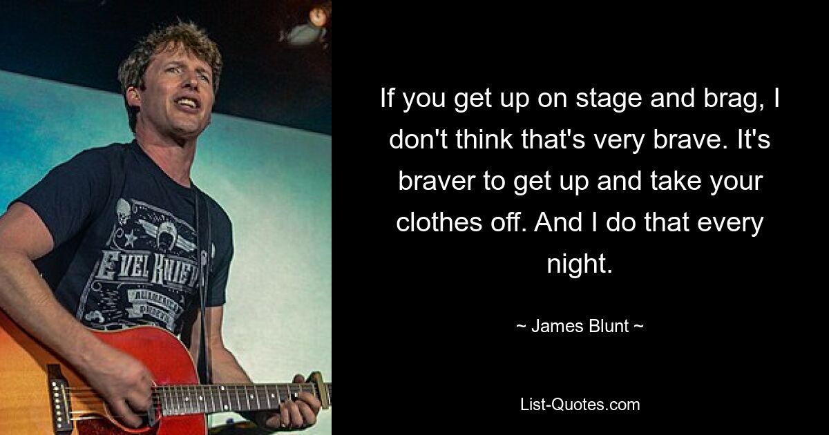 If you get up on stage and brag, I don't think that's very brave. It's braver to get up and take your clothes off. And I do that every night. — © James Blunt