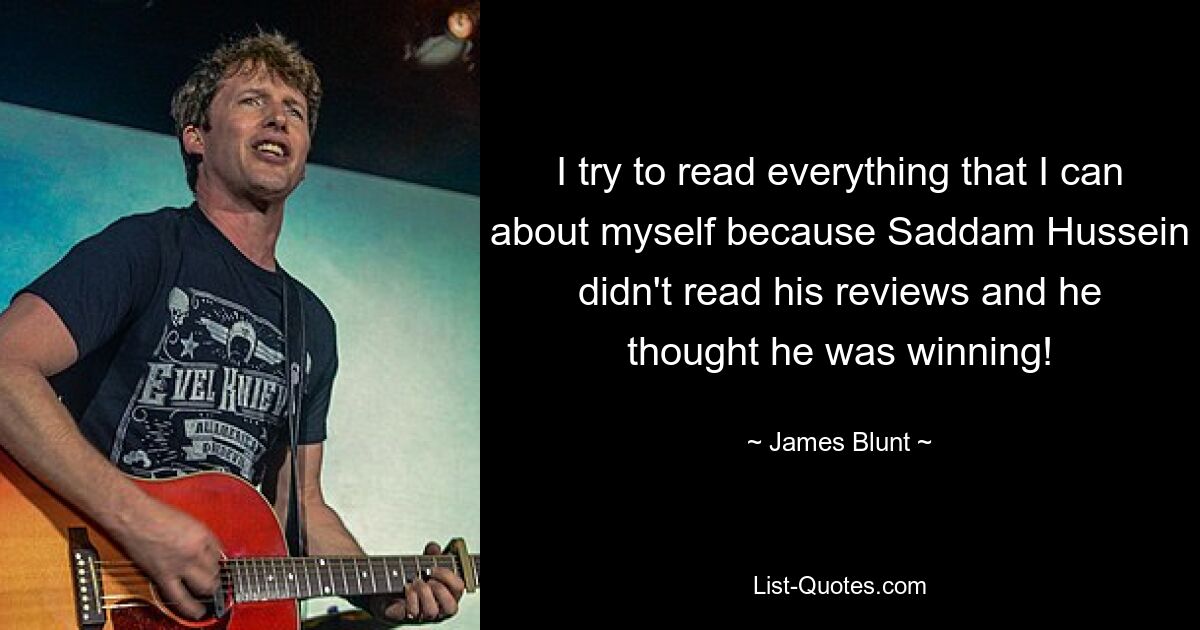 I try to read everything that I can about myself because Saddam Hussein didn't read his reviews and he thought he was winning! — © James Blunt