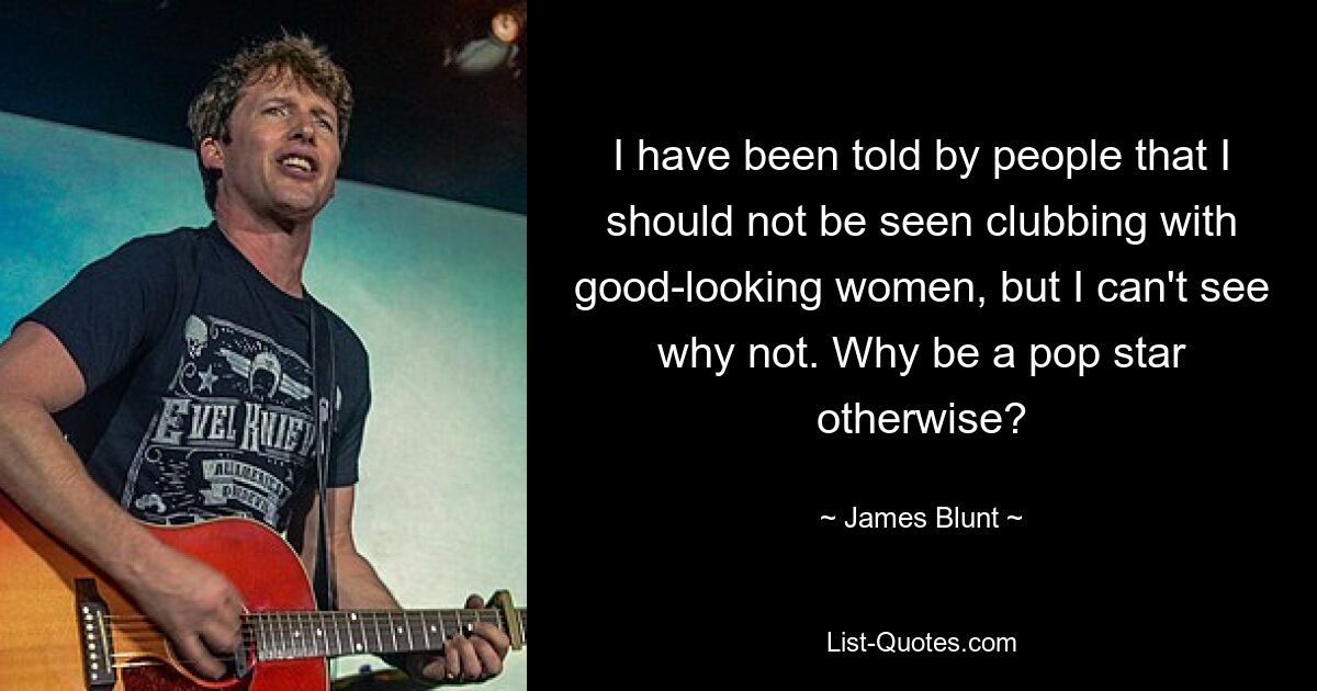 I have been told by people that I should not be seen clubbing with good-looking women, but I can't see why not. Why be a pop star otherwise? — © James Blunt