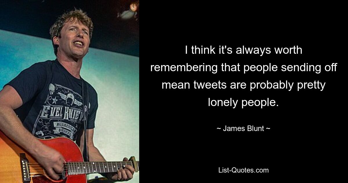 I think it's always worth remembering that people sending off mean tweets are probably pretty lonely people. — © James Blunt