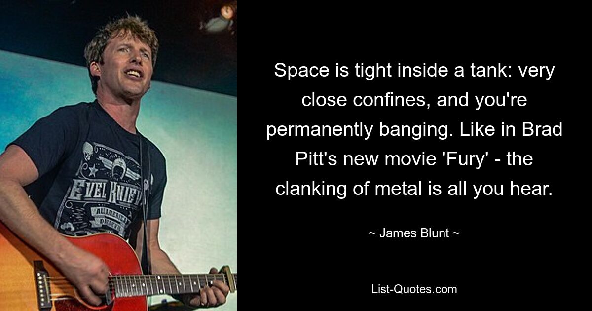 Space is tight inside a tank: very close confines, and you're permanently banging. Like in Brad Pitt's new movie 'Fury' - the clanking of metal is all you hear. — © James Blunt