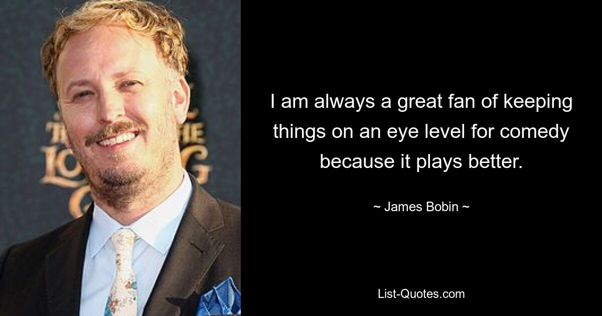 I am always a great fan of keeping things on an eye level for comedy because it plays better. — © James Bobin